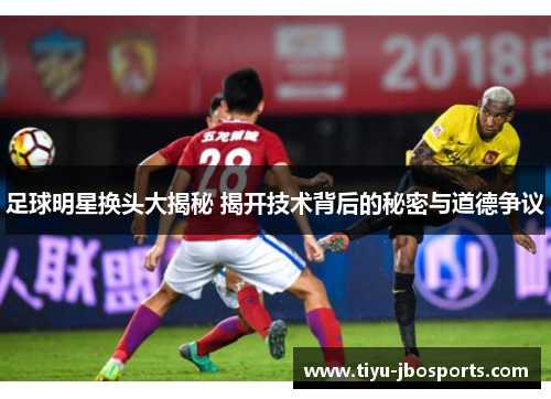 足球明星换头大揭秘 揭开技术背后的秘密与道德争议 足球明星换头大揭秘 揭开技术背后的秘密与道德争议