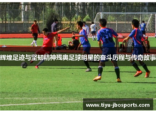 辉煌足迹与坚韧精神残奥足球明星的奋斗历程与传奇故事 辉煌足迹与坚韧精神残奥足球明星的奋斗历程与传奇故事