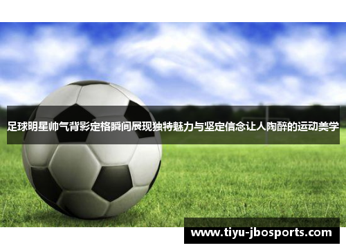 足球明星帅气背影定格瞬间展现独特魅力与坚定信念让人陶醉的运动美学 足球明星帅气背影定格瞬间展现独特魅力与坚定信念让人陶醉的运动美学