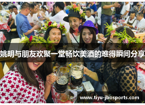 姚明与朋友欢聚一堂畅饮美酒的难得瞬间分享