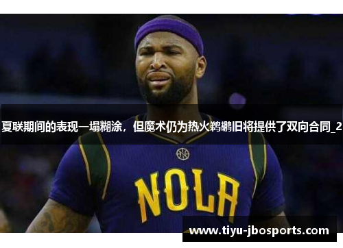 夏联期间的表现一塌糊涂，但魔术仍为热火鹈鹕旧将提供了双向合同_2